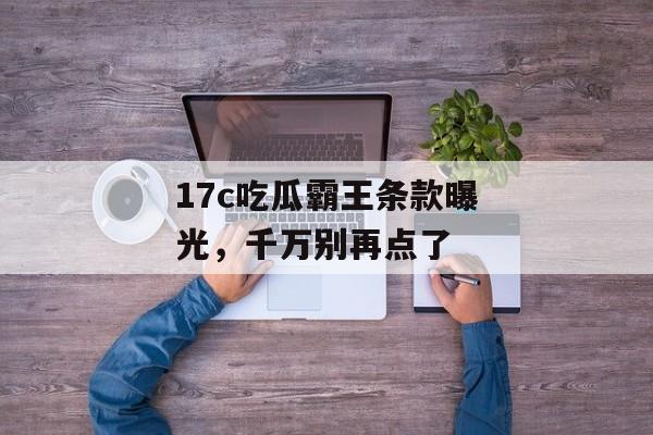 17c吃瓜霸王条款曝光，千万别再点了