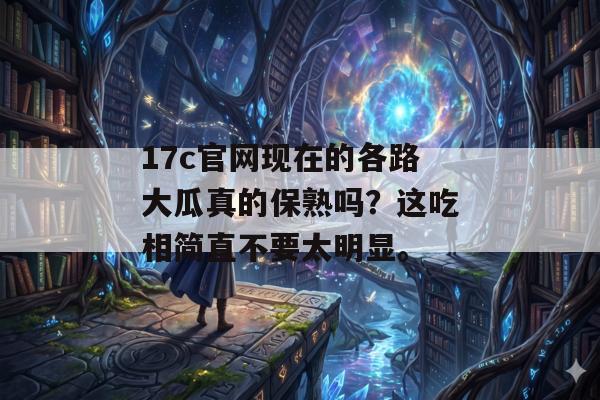17c官网现在的各路大瓜真的保熟吗？这吃相简直不要太明显。