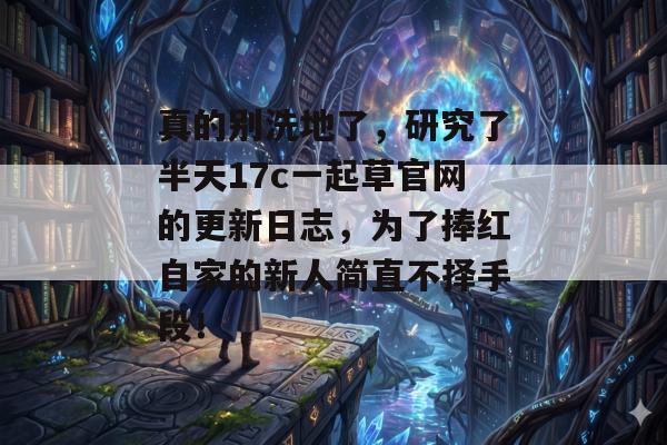 真的别洗地了，研究了半天17c一起草官网的更新日志，为了捧红自家的新人简直不择手段！