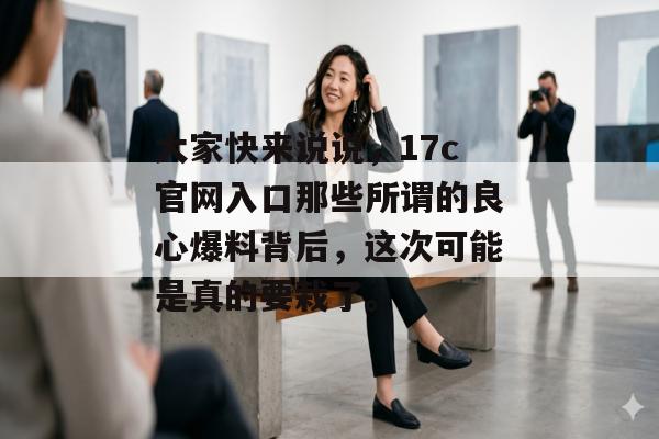 大家快来说说，17c官网入口那些所谓的良心爆料背后，这次可能是真的要栽了。