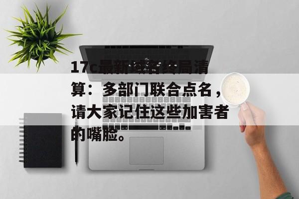 17c最新域名终局清算:多部门联合点名,请大家记住这些加害者的嘴脸。