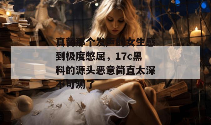 真替那个发声的女生感到极度憋屈，17c黑料的源头恶意简直太深不可测了