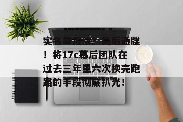 实名举报信！最后通牒！将17c幕后团队在过去三年里六次换壳跑路的手段彻底扒光！