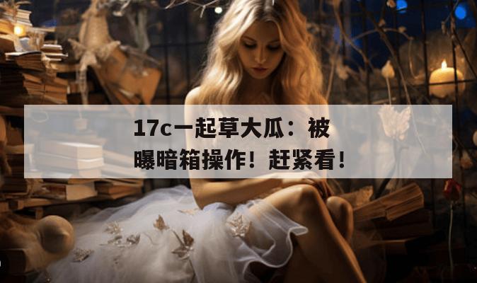 17c一起草大瓜：被曝暗箱操作！赶紧看！