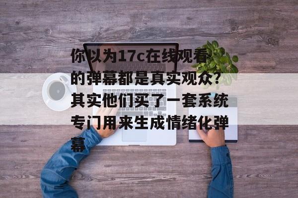 你以为17c在线观看的弹幕都是真实观众？其实他们买了一套系统专门用来生成情绪化弹幕