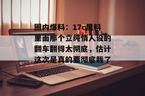圈内爆料：17c黑料里面那个立纯情人设的翻车翻得太彻底，估计这次是真的要彻底栽了。
