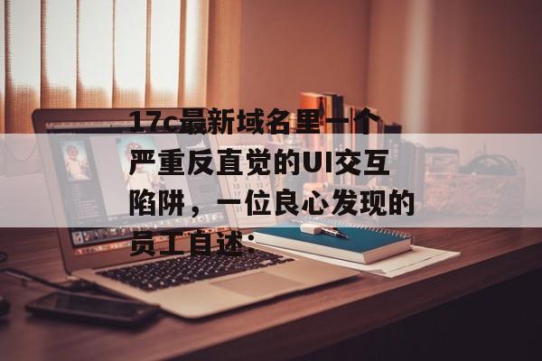 17c最新域名里一个严重反直觉的UI交互陷阱，一位良心发现的员工自述：