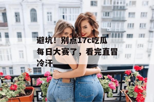 避坑！别点17c吃瓜每日大赛了，看完直冒冷汗